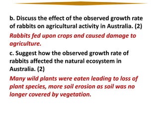 b. Discuss the effect of the observed growth rate
of rabbits on agricultural activity in Australia. (2)
Rabbits fed upon crops and caused damage to
agriculture.
c. Suggest how the observed growth rate of
rabbits affected the natural ecosystem in
Australia. (2)
Many wild plants were eaten leading to loss of
plant species, more soil erosion as soil was no
longer covered by vegetation.

 