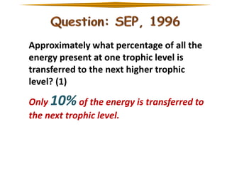 Approximately what percentage of all the
energy present at one trophic level is
transferred to the next higher trophic
level? (1)

Only 10% of the energy is transferred to
the next trophic level.

 