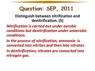 Distinguish between nitrification and
denitrification. (5)
Nitrification is carried out under aerobic
conditions but denitrification under anaerobic
conditions.
In the process of nitrification, ammonia is
converted into nitrites and then into nitrates.
In denitrification, nitrates are converted into
nitrogen gas.

 