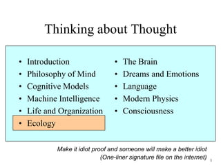 1
Thinking about Thought
• Introduction
• Philosophy of Mind
• Cognitive Models
• Machine Intelligence
• Life and Organization
• Ecology
• The Brain
• Dreams and Emotions
• Language
• Modern Physics
• Consciousness
Make it idiot proof and someone will make a better idiot
(One-liner signature file on the internet)
 