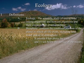 EcologyEcology
II Definitions:Definitions:
A.A. Ecology: The scientific study of interactionsEcology: The scientific study of interactions
amongamong organisms and between organisms andorganisms and between organisms and
their environment or surroundings.their environment or surroundings.
B.B. Biosphere: contains the combined portions of theBiosphere: contains the combined portions of the
planet in which all life exists, including land,planet in which all life exists, including land,
water and air or atmosphere.water and air or atmosphere.
1.1. It extends 8 km above the earthIt extends 8 km above the earth
2.2. and 11 km below the surface of the ocean.and 11 km below the surface of the ocean.
 