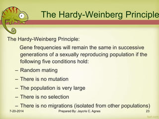 The Hardy-Weinberg Principle
The Hardy-Weinberg Principle:
Gene frequencies will remain the same in successive
generations of a sexually reproducing population if the
following five conditions hold:
– Random mating
– There is no mutation
– The population is very large
– There is no selection
– There is no migrations (isolated from other populations)
7-20-2014 Prepared By: Jaycris C. Agnes 23
 