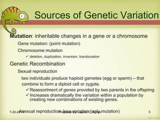 Mutation: inheritable changes in a gene or a chromosome
Gene mutation: (point mutation)
Chromosome mutation
 deletion, duplication, inversion, translocation
Genetic Recombination
Sexual reproduction
two individuals produce haploid gametes (egg or sperm) – that
combine to form a diploid cell or zygote.
Reassortment of genes provided by two parents in the offspring
Increases dramatically the variation within a population by
creating new combinations of existing genes.
Asexual reproduction: less variation (only mutation)
Sources of Genetic Variation
7-20-2014 Prepared By: Jaycris C. Agnes 5
 