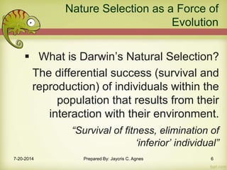 Nature Selection as a Force of
Evolution
 What is Darwin’s Natural Selection?
The differential success (survival and
reproduction) of individuals within the
population that results from their
interaction with their environment.
“Survival of fitness, elimination of
‘inferior’ individual”
7-20-2014 Prepared By: Jaycris C. Agnes 6
 