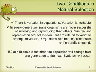  There is variation in populations. Variation is heritable.
 In every generation some organisms are more successful
at surviving and reproducing than others. Survival and
reproduction are not random, but are related to variation
among individuals. Organisms with best characteristics
are ‘naturally selected.’
If 2 conditions are met then the population will change from
one generation to the next. Evolution will occur.
Two Conditions in
Natural Selection
7-20-2014 Prepared By: Jaycris C. Agnes 7
 