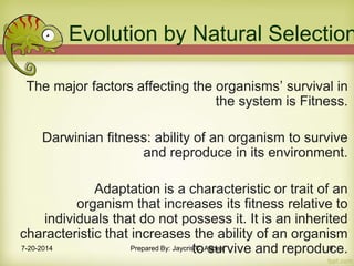 Evolution by Natural Selection
The major factors affecting the organisms’ survival in
the system is Fitness.
Darwinian fitness: ability of an organism to survive
and reproduce in its environment.
Adaptation is a characteristic or trait of an
organism that increases its fitness relative to
individuals that do not possess it. It is an inherited
characteristic that increases the ability of an organism
to survive and reproduce.7-20-2014 Prepared By: Jaycris C. Agnes 9
 