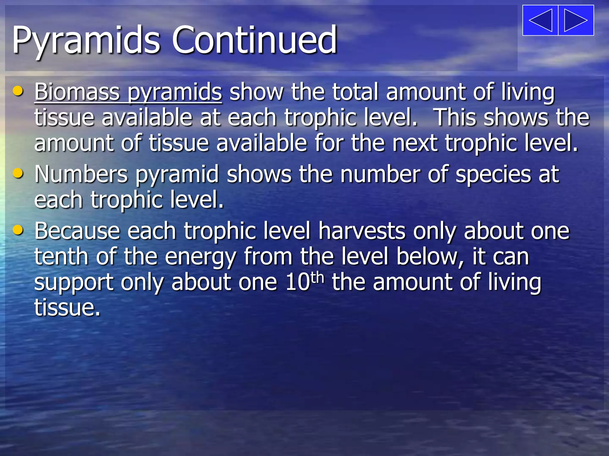 Pyramids Continued 
• Biomass pyramids show the total amount of living 
tissue available at each trophic level. This shows the 
amount of tissue available for the next trophic level. 
• Numbers pyramid shows the number of species at 
each trophic level. 
• Because each trophic level harvests only about one 
tenth of the energy from the level below, it can 
support only about one 10th the amount of living 
tissue. 
 