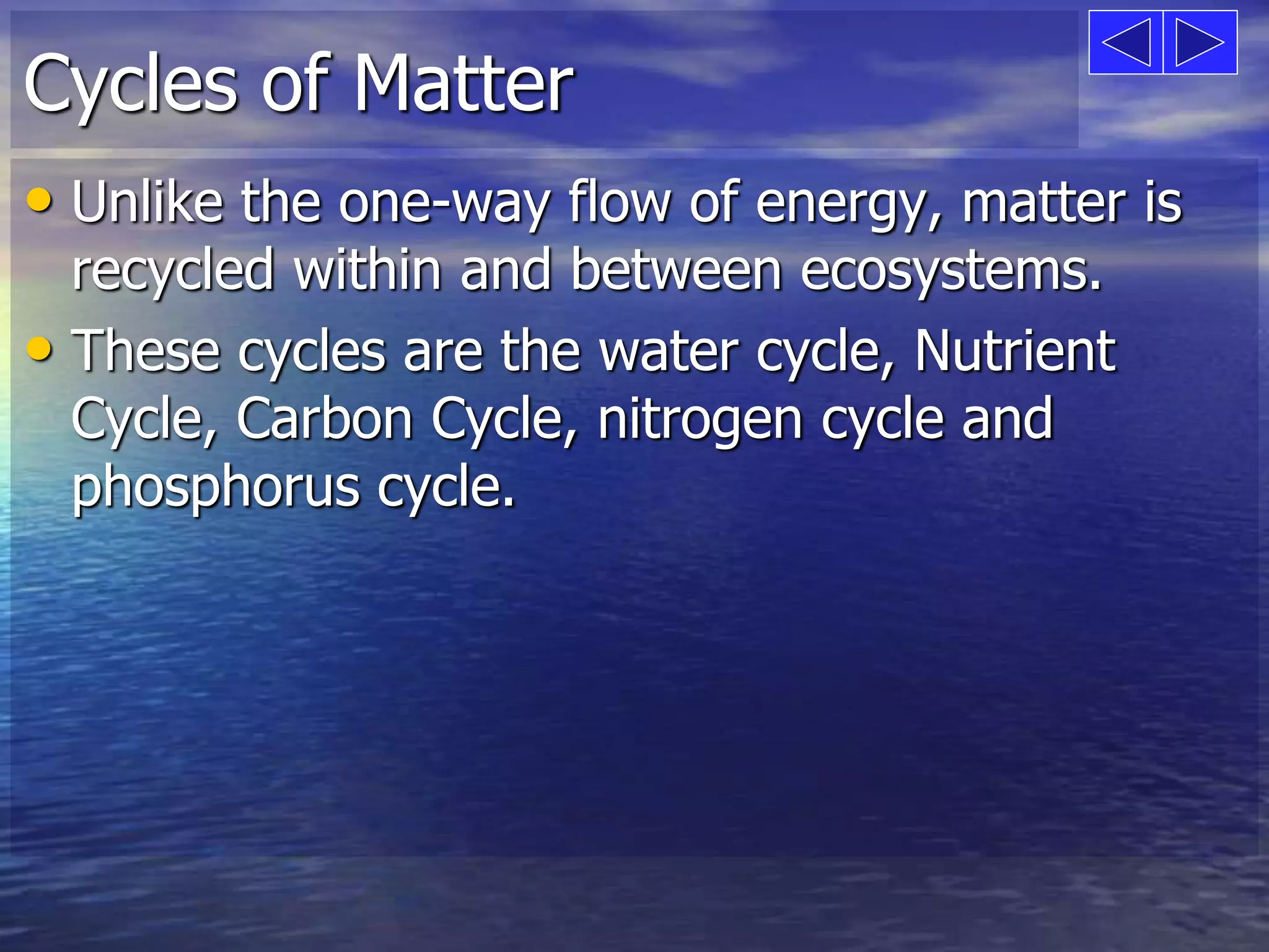 Cycles of Matter 
• Unlike the one-way flow of energy, matter is 
recycled within and between ecosystems. 
• These cycles are the water cycle, Nutrient 
Cycle, Carbon Cycle, nitrogen cycle and 
phosphorus cycle. 
 