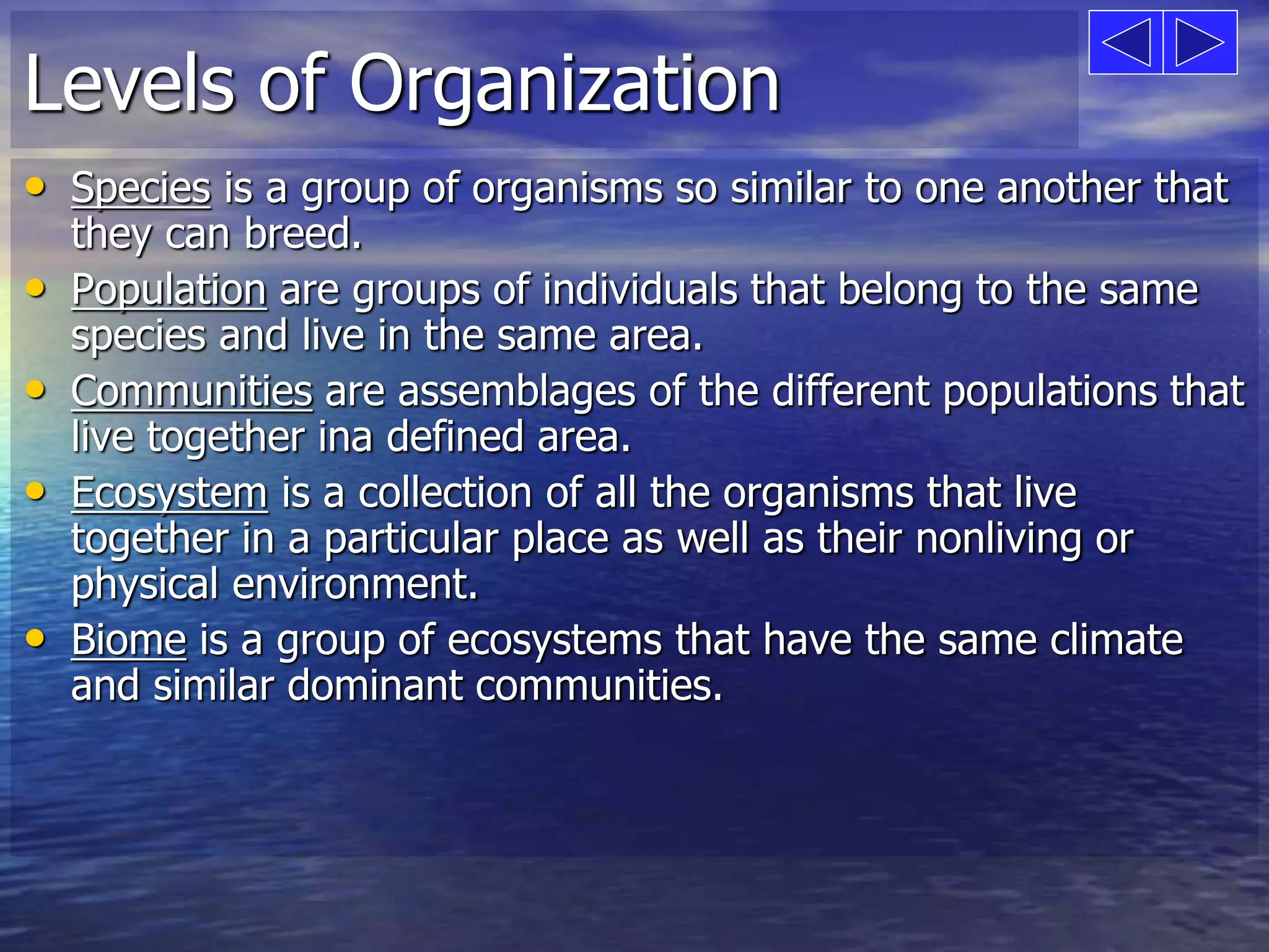 Levels of Organization 
• Species is a group of organisms so similar to one another that 
they can breed. 
• Population are groups of individuals that belong to the same 
species and live in the same area. 
• Communities are assemblages of the different populations that 
live together ina defined area. 
• Ecosystem is a collection of all the organisms that live 
together in a particular place as well as their nonliving or 
physical environment. 
• Biome is a group of ecosystems that have the same climate 
and similar dominant communities. 
 