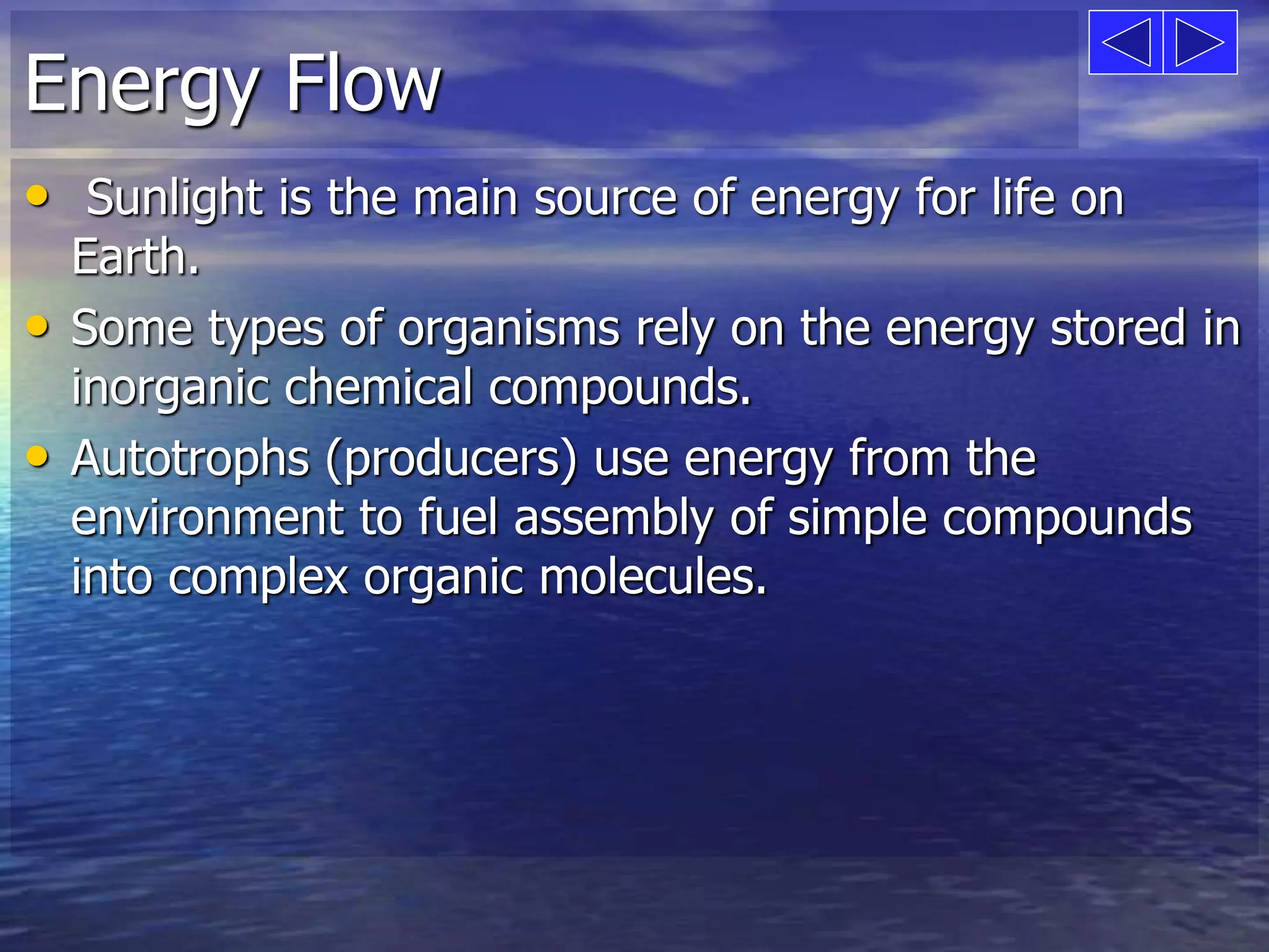 Energy Flow 
• Sunlight is the main source of energy for life on 
Earth. 
• Some types of organisms rely on the energy stored in 
inorganic chemical compounds. 
• Autotrophs (producers) use energy from the 
environment to fuel assembly of simple compounds 
into complex organic molecules. 
 