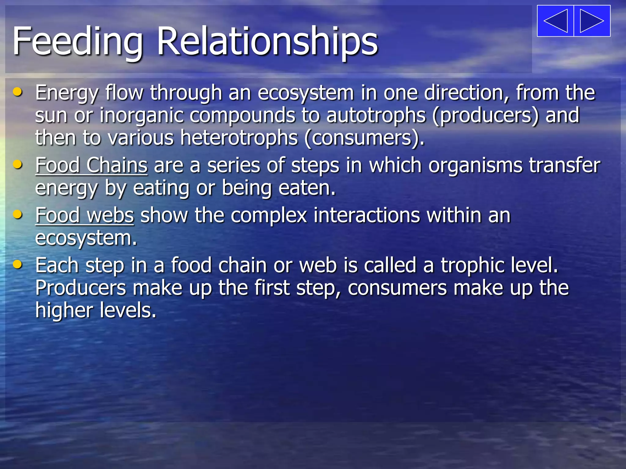Feeding Relationships 
• Energy flow through an ecosystem in one direction, from the 
sun or inorganic compounds to autotrophs (producers) and 
then to various heterotrophs (consumers). 
• Food Chains are a series of steps in which organisms transfer 
energy by eating or being eaten. 
• Food webs show the complex interactions within an 
ecosystem. 
• Each step in a food chain or web is called a trophic level. 
Producers make up the first step, consumers make up the 
higher levels. 
 