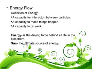 • Energy Flow
Definition of Energy:
A capacity for interacton between particles.
A capacity to make things happen.
A capacity to do work.
Energy- is the driving force behind all life in the
biosphere.
Sun- the ultimate source of energy.
 