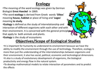 •The meaning of the word ecology was given by German
Biologist Ernst Haeckel in 1869.
•The word ecology is derived from Greek words ‘Oikos’
meaning house, habitat or place of living and ‘Logos’
meaning to study.
•Ecology is defined as the study of interrelationship and
interaction of different organisms with each other and with
their environment. It is concerned with the general principles
that apply to both animals and plants.
•Ecology is the study of ecosystems
Ecology
Objectives/Scope of Ecological Studies
•It is important for humanity to understand its environment because we have the
ability to modify the environment through the use of technology. Therefore, ecology is
more than just the understanding of the interrelationships between organisms and
their environment; it also has social, political, economic and technological dimensions.
•It also is a study of evolutionary development of organisms, the biological
productivity and energy flow in the natural system.
•To develop mathematical models to relate interaction of parameters and to predict
the effects
 