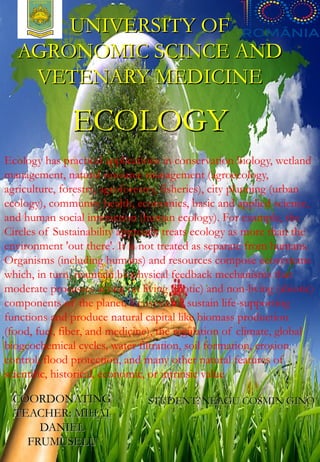 Ecology has practical applications in conservation biology, wetland
management, natural resource management (agroecology,
agriculture, forestry, agroforestry, fisheries), city planning (urban
ecology), community health, economics, basic and applied science,
and human social interaction (human ecology). For example, the
Circles of Sustainability approach treats ecology as more than the
environment 'out there'. It is not treated as separate from humans.
Organisms (including humans) and resources compose ecosystems
which, in turn, maintain biophysical feedback mechanisms that
moderate processes acting on living (biotic) and non-living (abiotic)
components of the planet. Ecosystems sustain life-supporting
functions and produce natural capital like biomass production
(food, fuel, fiber, and medicine), the regulation of climate, global
biogeochemical cycles, water filtration, soil formation, erosion
control, flood protection, and many other natural features of
scientific, historical, economic, or intrinsic value
UNIVERSITY OFUNIVERSITY OF
AGRONOMIC SCINCE ANDAGRONOMIC SCINCE AND
VETENARY MEDICINEVETENARY MEDICINE
COORDONATINGCOORDONATING
TEACHER: MIHAITEACHER: MIHAI
DANIELDANIEL
FRUMUSELUFRUMUSELU
STUDENT: NEAGU COSMIN GINOSTUDENT: NEAGU COSMIN GINO
ECOLOGYECOLOGY
 