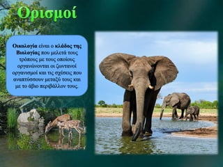 Οικολογία είναι ο κλάδος της
Βιολογίας που μελετά τους
τρόπους με τους οποίους
οργανώνονται οι ζωντανοί
οργανισμοί και τις σχέσεις που
αναπτύσσουν μεταξύ τους και
με το άβιο περιβάλλον τους.
 