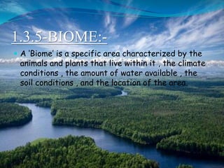 1.3.5-BIOME:-
 A ‘Biome’ is a specific area characterized by the
animals and plants that live within it , the climate
conditions , the amount of water available , the
soil conditions , and the location of the area.
 
