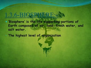 1.3.6-BIOSPHERE:-
 ‘Biosphere’ is the life supporting portions of
Earth composed of air, land, fresh water, and
salt water.
• The highest level of organization
 