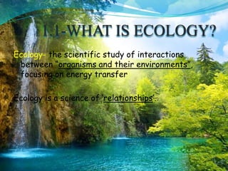 1.1-WHAT IS ECOLOGY?
Ecology- the scientific study of interactions
between “organisms and their environments”,
focusing on energy transfer
Ecology is a science of ‘relationships’.
 