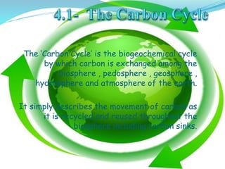 The ‘Carbon Cycle’ is the biogeochemical cycle
by which carbon is exchanged among the
biosphere , pedosphere , geosphere ,
hydrosphere and atmosphere of the earth.
It simply describes the movement of carbon as
it is recycled and reused throughout the
biosphere including carbon sinks.
 
