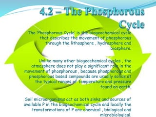 The ‘Phosphorous Cycle’ is the biogeochemical cycle
that describes the movement of phosphorous
through the lithosphere , hydrosphere and
biosphere.
Unlike many other biogeochemical cycles , the
atmosphere does not play a significant role in the
movement of phosphorous , because phosphorous and
phosphorous based compounds are usually solids at
the typical ranges of temperature and pressure
found on earth.
Soil microorganisms act as both sinks and sources of
available P in the biogeochemical cycle and locally the
transformations of P are chemical , biological and
microbiological.
 