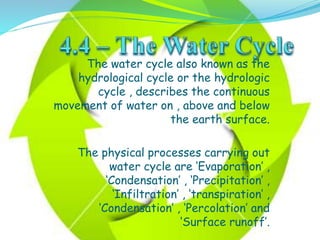 The water cycle also known as the
hydrological cycle or the hydrologic
cycle , describes the continuous
movement of water on , above and below
the earth surface.
The physical processes carrying out
water cycle are ‘Evaporation’ ,
‘Condensation’ , ‘Precipitation’ ,
‘Infiltration’ , ‘transpiration’ ,
‘Condensation’ , ‘Percolation’ and
‘Surface runoff’.
 