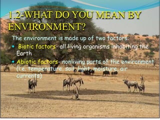 1.2-WHAT DO YOU MEAN BY
ENVIRONMENT?
The environment is made up of two factors:
 Biotic factors- all living organisms inhabiting the
Earth
 Abiotic factors- nonliving parts of the environment
(i.e. temperature, soil, light, moisture, air
currents)
 