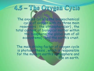 The oxygen cycle is the biogeochemical
cycle of oxygen with its three main
reservoirs : the atmosphere(air) , the
total content of biological matter within
the biosphere(the global sum of all
ecosystems) , and the earth’s crust.
The main driving factor of oxygen cycle
is photosynthesis , which is responsible
for the modern earth’s atmosphere and
life on earth.
 