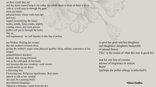 no door could shut out
and the doors cannot keep it out either. the whole street in front of them is thick
with it; it will seep in through the gaps
from our black-
pillared house whose walls had ears
and eyes,
begins personifying the house
scales, smells, bone-creaks, nightly
visiting voices, and were porous
pollen will get in through the holes
like us,
self-explanatory: we will breathe in this fog of pollen
but Mother, flashing her temper
like her mother's twisted silver,
giving the mother's anger some physical quality: shiny, radiant, expressive in her
temper
grandchildren's knickers
soaked, then wrung (twisted)
wet as the cold pack on her head,
wet because she was sweating - cold sweats
would not let us cut down
a flowering tree
Flowering tree. Religious significance. Bad omen.
almost as old as her, seeded,
she said, by a passing bird's
providential droppings
Taken as a blessing - came from the sky
to give her gods and her daughters
and daughters' daughters basketsful
of annual flower
This^ is the extent of what this tree is good for.
and for one line of cousins
adower of migraines in season.
Burn!
(perhaps the pollen allergy is inherited?)
Maun Sadhu
 