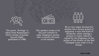 The poem, ‘Ecology’ is
taken from Ramanujan’s
third volume of poems,
‘Second Sight’,
published in 1986.
The speaker seems to be
the poet himself or
some imaginary person
who is loyally devoted
to his mother.
He is very angry because his
mother has a severe attack of
migraine; a very bad kind of
headache, often causing a
person to vomit; which is
caused by the fragrance of the
pollen of the flower of the Red
Champak every time it is in
bloom.
6
Maun Sadhu
 