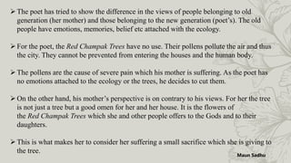 The poet has tried to show the difference in the views of people belonging to old
generation (her mother) and those belonging to the new generation (poet’s). The old
people have emotions, memories, belief etc attached with the ecology.
For the poet, the Red Champak Trees have no use. Their pollens pollute the air and thus
the city. They cannot be prevented from entering the houses and the human body.
The pollens are the cause of severe pain which his mother is suffering. As the poet has
no emotions attached to the ecology or the trees, he decides to cut them.
On the other hand, his mother’s perspective is on contrary to his views. For her the tree
is not just a tree but a good omen for her and her house. It is the flowers of
the Red Champak Trees which she and other people offers to the Gods and to their
daughters.
This is what makes her to consider her suffering a small sacrifice which she is giving to
the tree.
Maun Sadhu
 