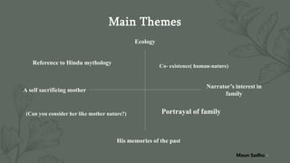 Main Themes
Ecology
Reference to Hindu mythology
Co- existence( human-nature)
A self sacrificing mother
Narrator’s interest in
family
Portrayal of family
His memories of the past
9
(Can you consider her like mother nature?)
Maun Sadhu
 