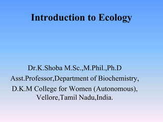 Introduction to Ecology
Dr.K.Shoba M.Sc.,M.Phil.,Ph.D
Asst.Professor,Department of Biochemistry,
D.K.M College for Women (Autonomous),
Vellore,Tamil Nadu,India.
 