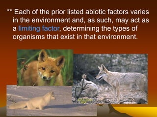 ** Each of the prior listed abiotic factors varies
in the environment and, as such, may act as
a limiting factor, determining the types of
organisms that exist in that environment.
 
