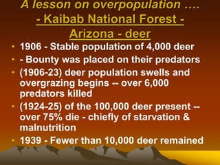 A lesson on overpopulation ….
- Kaibab National Forest -
Arizona - deer
• 1906 - Stable population of 4,000 deer
• - Bounty was placed on their predators
• (1906-23) deer population swells and
overgrazing begins -- over 6,000
predators killed
• (1924-25) of the 100,000 deer present --
over 75% die - chiefly of starvation &
malnutrition
• 1939 - Fewer than 10,000 deer remained
 