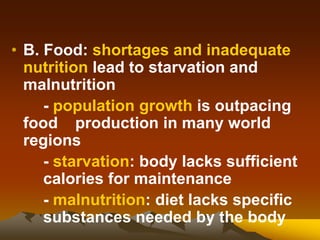 • B. Food: shortages and inadequate
nutrition lead to starvation and
malnutrition
- population growth is outpacing
food production in many world
regions
- starvation: body lacks sufficient
calories for maintenance
- malnutrition: diet lacks specific
substances needed by the body
 