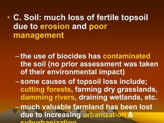 • C. Soil: much loss of fertile topsoil
due to erosion and poor
management
–the use of biocides has contaminated
the soil (no prior assessment was taken
of their environmental impact)
–some causes of topsoil loss include;
cutting forests, farming dry grasslands,
damming rivers, draining wetlands, etc.
–much valuable farmland has been lost
due to increasing urbanization &
 