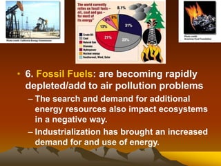 • 6. Fossil Fuels: are becoming rapidly
depleted/add to air pollution problems
– The search and demand for additional
energy resources also impact ecosystems
in a negative way.
– Industrialization has brought an increased
demand for and use of energy.
 