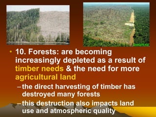• 10. Forests: are becoming
increasingly depleted as a result of
timber needs & the need for more
agricultural land
–the direct harvesting of timber has
destroyed many forests
–this destruction also impacts land
use and atmospheric quality
 