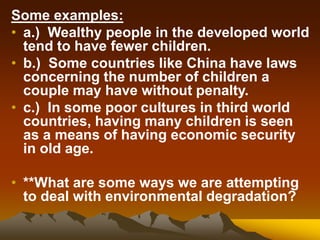 Some examples:
• a.) Wealthy people in the developed world
tend to have fewer children.
• b.) Some countries like China have laws
concerning the number of children a
couple may have without penalty.
• c.) In some poor cultures in third world
countries, having many children is seen
as a means of having economic security
in old age.
• **What are some ways we are attempting
to deal with environmental degradation?
 