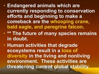 • Endangered animals which are
currently responding to conservation
efforts and beginning to make a
comeback are the whooping crane,
bald eagle, and peregrine falcon.
• ** The future of many species remains
in doubt.
• Human activities that degrade
ecosystems result in a loss of
diversity in the living and nonliving
environment. These activities are
threatening current global stability.
 