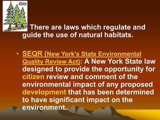 • ** There are laws which regulate and
guide the use of natural habitats.
• SEQR (New York's State Environmental
Quality Review Act): A New York State law
designed to provide the opportunity for
citizen review and comment of the
environmental impact of any proposed
development that has been determined
to have significant impact on the
environment.
 