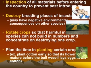 • Inspection of all materials before entering
the country to prevent pest introduction.
• Destroy breeding places of insects
– (may have negative environmental
consequences on other species)
• Rotate crops so that harmful insect
species can not build in numbers and
concentrate on destroying one crop.
• Plan the time in planting certain crops.
– (ex. plant cotton early so that its flowers
mature before the boll weevil lays eggs in the
cotton)
 