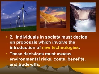 • 2. Individuals in society must decide
on proposals which involve the
introduction of new technologies.
• These decisions must assess
environmental risks, costs, benefits,
and trade-offs.
 