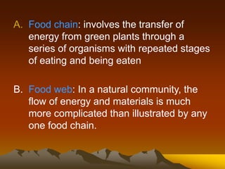 A. Food chain: involves the transfer of
energy from green plants through a
series of organisms with repeated stages
of eating and being eaten
B. Food web: In a natural community, the
flow of energy and materials is much
more complicated than illustrated by any
one food chain.
 