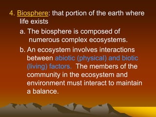 4. Biosphere: that portion of the earth where
life exists
a. The biosphere is composed of
numerous complex ecosystems.
b. An ecosystem involves interactions
between abiotic (physical) and biotic
(living) factors. The members of the
community in the ecosystem and
environment must interact to maintain
a balance.
 
