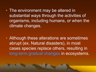 • The environment may be altered in
substantial ways through the activities of
organisms, including humans, or when the
climate changes.
• Although these alterations are sometimes
abrupt (ex. Natural disasters), in most
cases species replace others, resulting in
long-term gradual changes in ecosystems.
 
