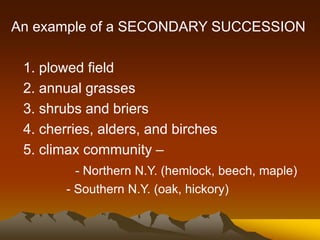 An example of a SECONDARY SUCCESSION
1. plowed field
2. annual grasses
3. shrubs and briers
4. cherries, alders, and birches
5. climax community –
- Northern N.Y. (hemlock, beech, maple)
- Southern N.Y. (oak, hickory)
 