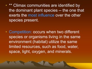 • ** Climax communities are identified by
the dominant plant species -- the one that
exerts the most influence over the other
species present.
• Competition: occurs when two different
species or organisms living in the same
environment (habitat) utilize the same
limited resources, such as food, water,
space, light, oxygen, and minerals.
 