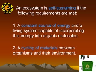 An ecosystem is self-sustaining if the
following requirements are met:
1. A constant source of energy and a
living system capable of incorporating
this energy into organic molecules.
2. A cycling of materials between
organisms and their environment.
 