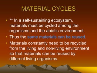 MATERIAL CYCLES
• ** In a self-sustaining ecosystem,
materials must be cycled among the
organisms and the abiotic environment.
• Thus the same materials can be reused.
• Materials constantly need to be recycled
from the living and non-living environment
so that materials can be reused by
different living organisms.
 